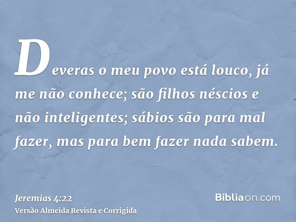 Deveras o meu povo está louco, já me não conhece; são filhos néscios e não inteligentes; sábios são para mal fazer, mas para bem fazer nada sabem.