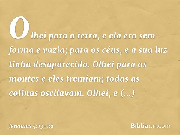 Olhei para a terra,
e ela era sem forma e vazia;
para os céus,
e a sua luz tinha desaparecido. Olhei para os montes
e eles tremiam;
todas as colinas oscilavam.