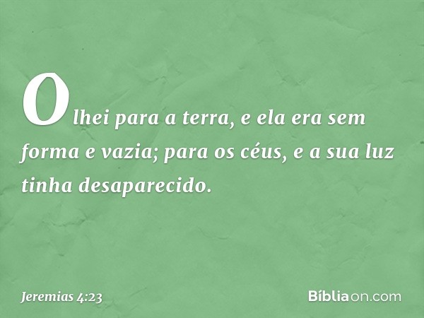 Olhei para a terra,
e ela era sem forma e vazia;
para os céus,
e a sua luz tinha desaparecido. -- Jeremias 4:23