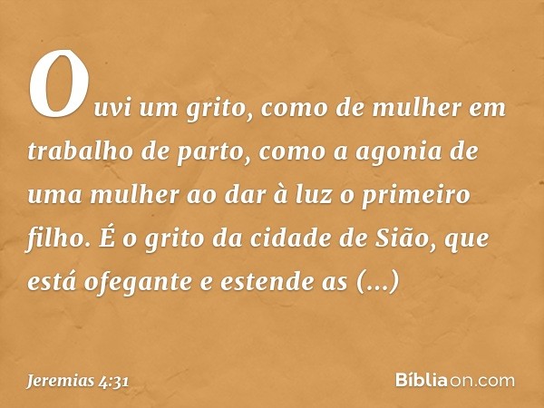 Ouvi um grito, como de mulher
em trabalho de parto,
como a agonia de uma mulher
ao dar à luz o primeiro filho.
É o grito da cidade de Sião,
que está ofegante
e 