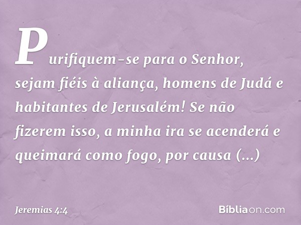 Purifiquem-se para o Senhor,
sejam fiéis à aliança,
homens de Judá
e habitantes de Jerusalém!
Se não fizerem isso,
a minha ira se acenderá
e queimará como fogo,