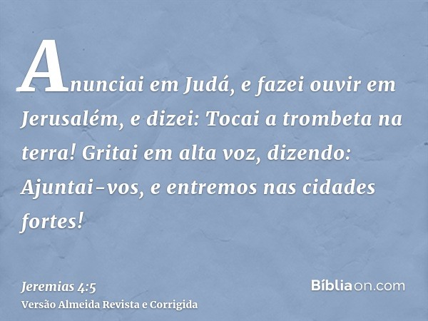 Anunciai em Judá, e fazei ouvir em Jerusalém, e dizei: Tocai a trombeta na terra! Gritai em alta voz, dizendo: Ajuntai-vos, e entremos nas cidades fortes!