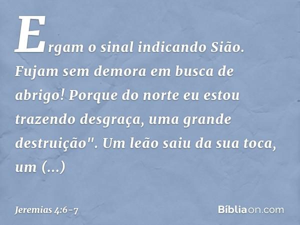Ergam o sinal indicando Sião.
Fujam sem demora em busca de abrigo!
Porque do norte eu estou
trazendo desgraça,
uma grande destruição". Um leão saiu da sua toca,