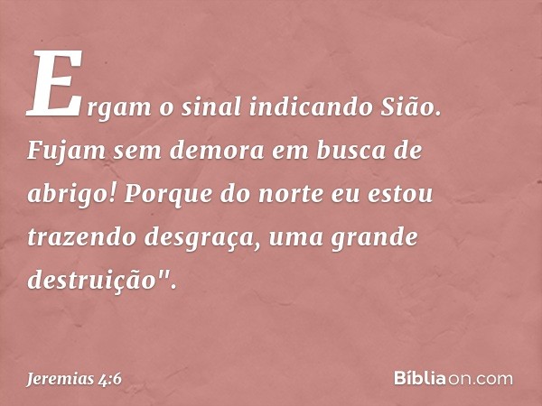 Ergam o sinal indicando Sião.
Fujam sem demora em busca de abrigo!
Porque do norte eu estou
trazendo desgraça,
uma grande destruição". -- Jeremias 4:6