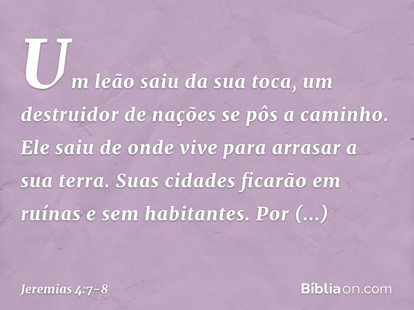 Um leão saiu da sua toca,
um destruidor de nações
se pôs a caminho.
Ele saiu de onde vive
para arrasar a sua terra.
Suas cidades ficarão em ruínas
e sem habitan