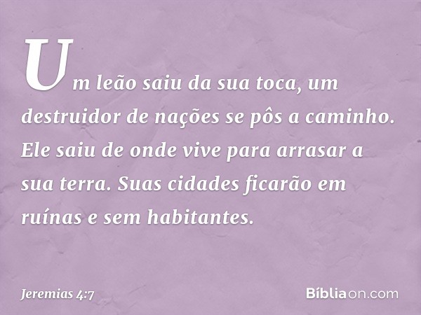 Um leão saiu da sua toca,
um destruidor de nações
se pôs a caminho.
Ele saiu de onde vive
para arrasar a sua terra.
Suas cidades ficarão em ruínas
e sem habitan