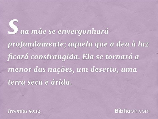 sua mãe se envergonhará
profundamente;
aquela que a deu à luz
ficará constrangida.
Ela se tornará a menor das nações,
um deserto, uma terra seca e árida. -- Jer