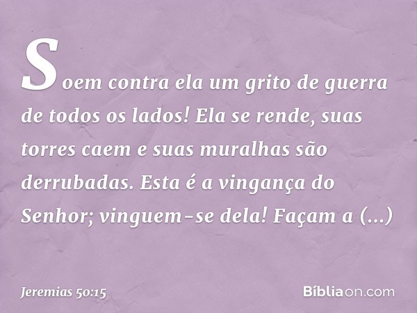 Soem contra ela um grito de guerra
de todos os lados!
Ela se rende, suas torres caem
e suas muralhas são derrubadas.
Esta é a vingança do Senhor;
vinguem-se del