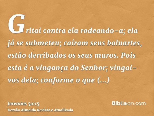 Gritai contra ela rodeando-a; ela já se submeteu; caíram seus baluartes, estão derribados os seus muros. Pois esta é a vingança do Senhor; vingai-vos dela; conf