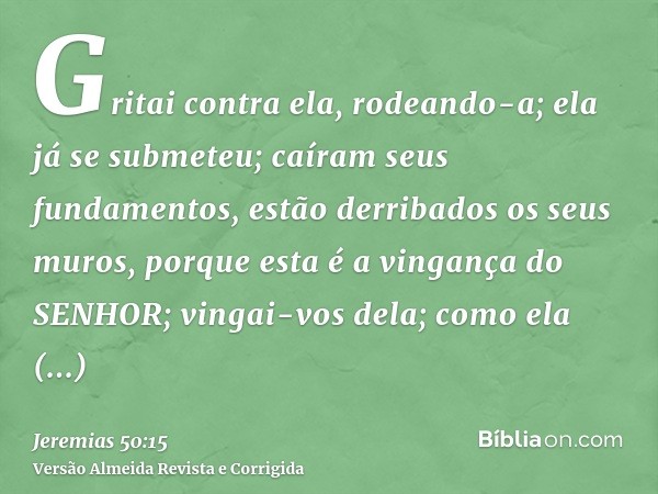 Gritai contra ela, rodeando-a; ela já se submeteu; caíram seus fundamentos, estão derribados os seus muros, porque esta é a vingança do SENHOR; vingai-vos dela;