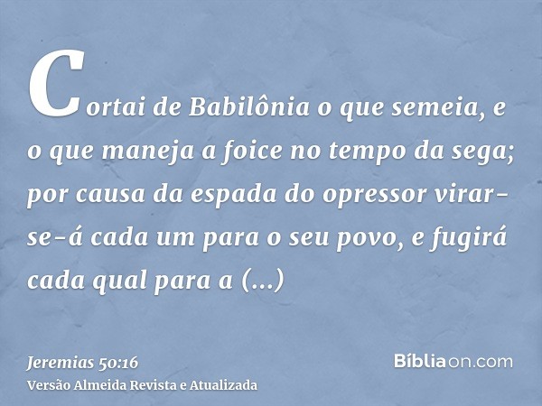 Cortai de Babilônia o que semeia, e o que maneja a foice no tempo da sega; por causa da espada do opressor virar-se-á cada um para o seu povo, e fugirá cada qua