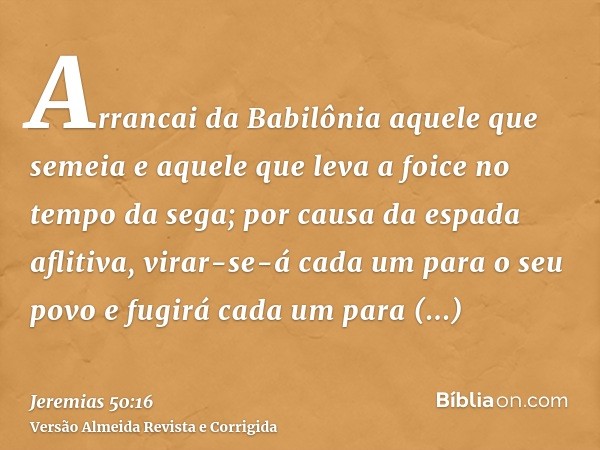 Arrancai da Babilônia aquele que semeia e aquele que leva a foice no tempo da sega; por causa da espada aflitiva, virar-se-á cada um para o seu povo e fugirá ca