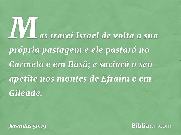 Mas trarei Israel de volta
a sua própria pastagem
e ele pastará no Carmelo e em Basã;
e saciará o seu apetite
nos montes de Efraim e em Gileade. -- Jeremias 50: