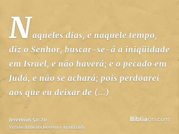 Naqueles dias, e naquele tempo, diz o Senhor, buscar-se-á a iniqüidade em Israel, e não haverá; e o pecado em Judá, e não se achará; pois perdoarei aos que eu d