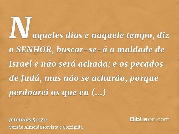 Naqueles dias e naquele tempo, diz o SENHOR, buscar-se-á a maldade de Israel e não será achada; e os pecados de Judá, mas não se acharão, porque perdoarei os qu