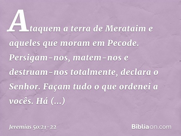 "Ataquem a terra de Merataim
e aqueles que moram em Pecode.
Persigam-nos, matem-nos
e destruam-nos totalmente",
declara o Senhor.
"Façam tudo o que ordenei a vo