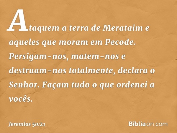 "Ataquem a terra de Merataim
e aqueles que moram em Pecode.
Persigam-nos, matem-nos
e destruam-nos totalmente",
declara o Senhor.
"Façam tudo o que ordenei a vo