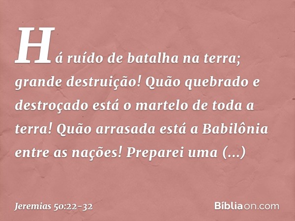 Há ruído de batalha na terra;
grande destruição! Quão quebrado e destroçado
está o martelo de toda a terra!
Quão arrasada está a Babilônia
entre as nações! Prep