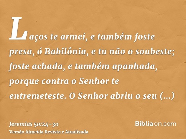 Laços te armei, e também foste presa, ó Babilônia, e tu não o soubeste; foste achada, e também apanhada, porque contra o Senhor te entremeteste.O Senhor abriu o