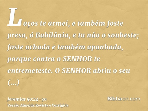 Laços te armei, e também foste presa, ó Babilônia, e tu não o soubeste; foste achada e também apanhada, porque contra o SENHOR te entremeteste.O SENHOR abriu o