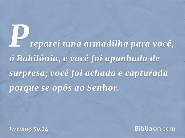 Preparei uma armadilha para você,
ó Babilônia,
e você foi apanhada de surpresa;
você foi achada e capturada
porque se opôs ao Senhor. -- Jeremias 50:24