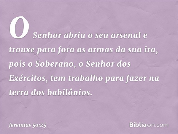 O Senhor abriu o seu arsenal
e trouxe para fora as armas da sua ira,
pois o Soberano, o Senhor dos Exércitos,
tem trabalho para fazer
na terra dos babilônios. -