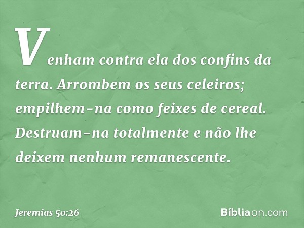 Venham contra ela
dos confins da terra.
Arrombem os seus celeiros;
empilhem-na como feixes de cereal.
Destruam-na totalmente
e não lhe deixem nenhum remanescent