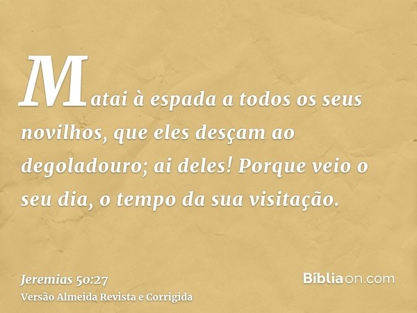 Matai à espada a todos os seus novilhos, que eles desçam ao degoladouro; ai deles! Porque veio o seu dia, o tempo da sua visitação.