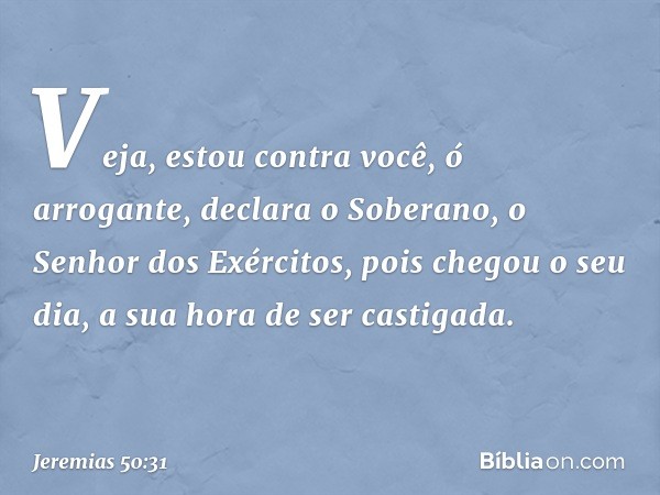 "Veja, estou contra você,
ó arrogante",
declara o Soberano,
o Senhor dos Exércitos,
"pois chegou o seu dia,
a sua hora de ser castigada. -- Jeremias 50:31