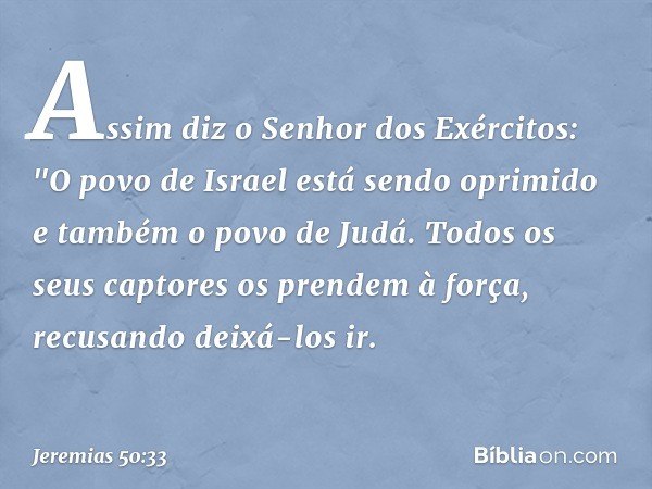 Assim diz o Senhor dos Exércitos:
"O povo de Israel está sendo oprimido
e também o povo de Judá.
Todos os seus captores
os prendem à força,
recusando deixá-los 