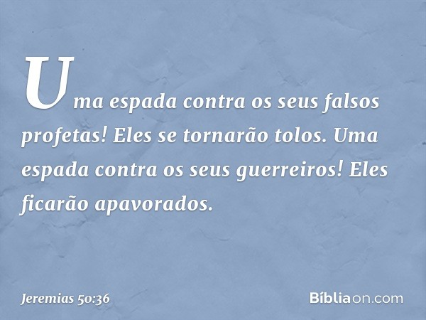 Uma espada contra
os seus falsos profetas!
Eles se tornarão tolos.
Uma espada contra os seus guerreiros!
Eles ficarão apavorados. -- Jeremias 50:36