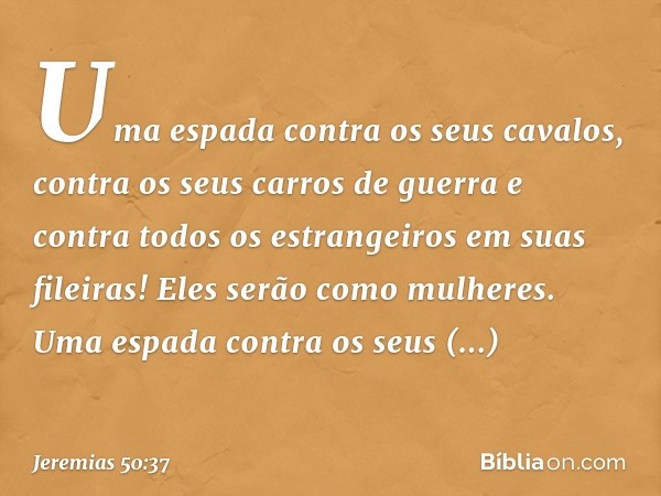 Uma espada contra os seus cavalos,
contra os seus carros de guerra
e contra todos os estrangeiros
em suas fileiras!
Eles serão como mulheres.
Uma espada contra 