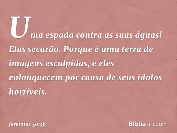 Uma espada contra as suas águas!
Elas secarão.
Porque é uma terra
de imagens esculpidas,
e eles enlouquecem
por causa de seus ídolos horríveis. -- Jeremias 50:3