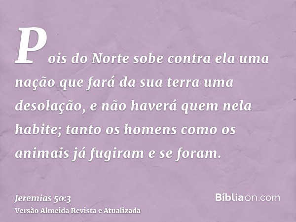 Pois do Norte sobe contra ela uma nação que fará da sua terra uma desolação, e não haverá quem nela habite; tanto os homens como os animais já fugiram e se fora