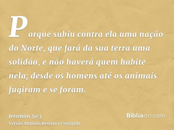 Porque subiu contra ela uma nação do Norte, que fará da sua terra uma solidão, e não haverá quem habite nela; desde os homens até os animais fugiram e se foram.