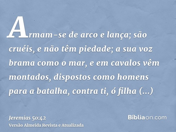 Armam-se de arco e lança; são cruéis, e não têm piedade; a sua voz brama como o mar, e em cavalos vêm montados, dispostos como homens para a batalha, contra ti,