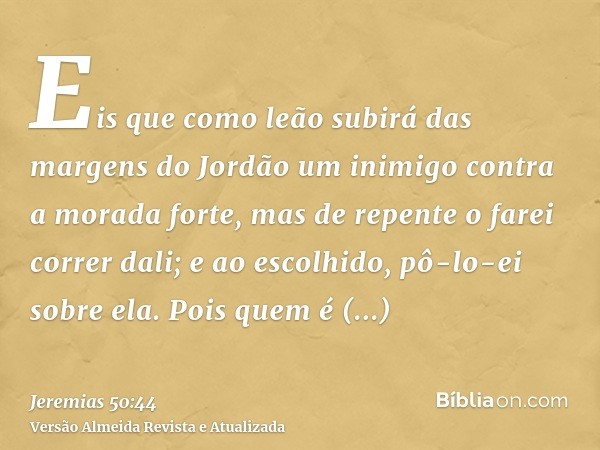 Eis que como leão subirá das margens do Jordão um inimigo contra a morada forte, mas de repente o farei correr dali; e ao escolhido, pô-lo-ei sobre ela. Pois qu