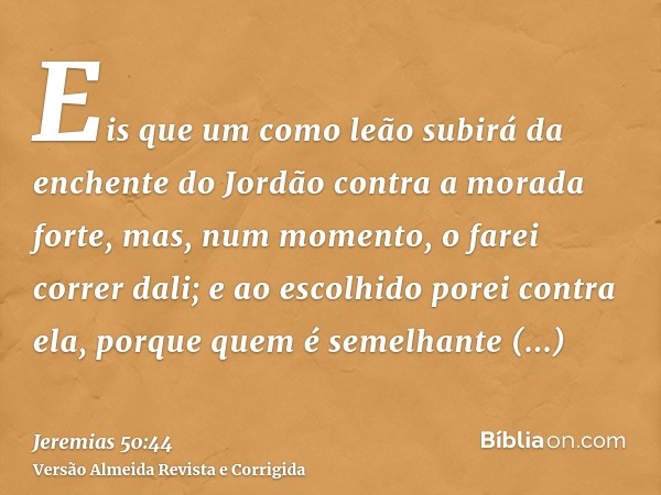 Eis que um como leão subirá da enchente do Jordão contra a morada forte, mas, num momento, o farei correr dali; e ao escolhido porei contra ela, porque quem é s