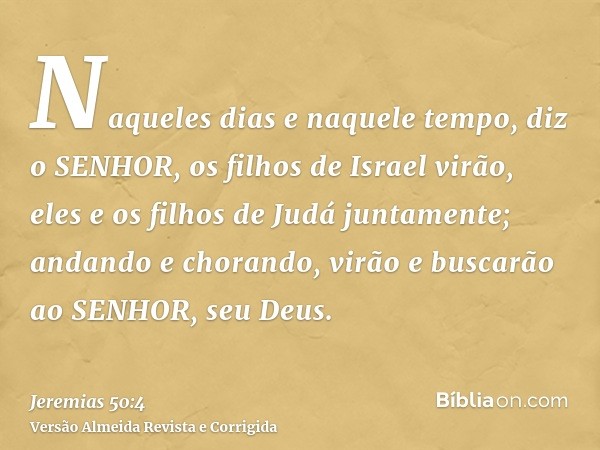 Naqueles dias e naquele tempo, diz o SENHOR, os filhos de Israel virão, eles e os filhos de Judá juntamente; andando e chorando, virão e buscarão ao SENHOR, seu