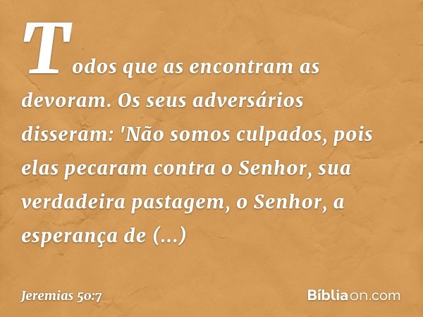 Todos que as encontram as devoram.
Os seus adversários disseram:
'Não somos culpados,
pois elas pecaram contra o Senhor,
sua verdadeira pastagem,
o Senhor, a es