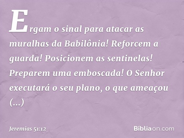 Ergam o sinal para atacar
as muralhas da Babilônia!
Reforcem a guarda!
Posicionem as sentinelas!
Preparem uma emboscada!
O Senhor executará o seu plano,
o que a