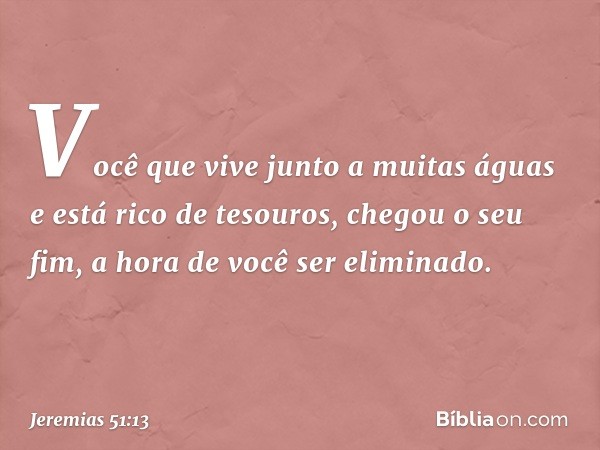 Você que vive junto a muitas águas
e está rico de tesouros,
chegou o seu fim,
a hora de você ser eliminado. -- Jeremias 51:13