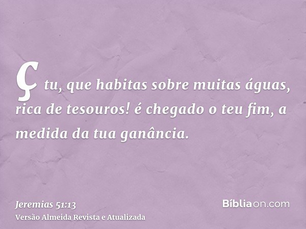 ç tu, que habitas sobre muitas águas, rica de tesouros! é chegado o teu fim, a medida da tua ganância.