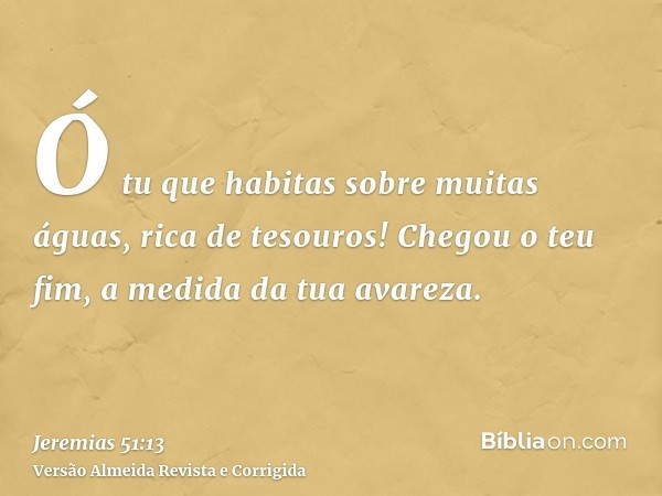 Ó tu que habitas sobre muitas águas, rica de tesouros! Chegou o teu fim, a medida da tua avareza.