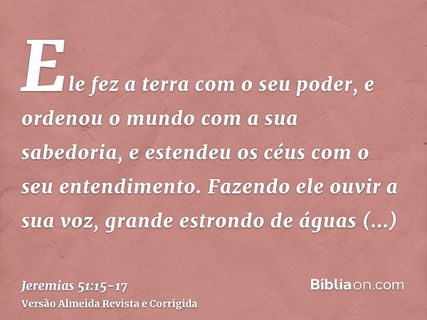 Ele fez a terra com o seu poder, e ordenou o mundo com a sua sabedoria, e estendeu os céus com o seu entendimento.Fazendo ele ouvir a sua voz, grande estrondo d