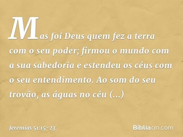 "Mas foi Deus quem fez a terra
com o seu poder;
firmou o mundo com a sua sabedoria
e estendeu os céus
com o seu entendimento. Ao som do seu trovão,
as águas no 