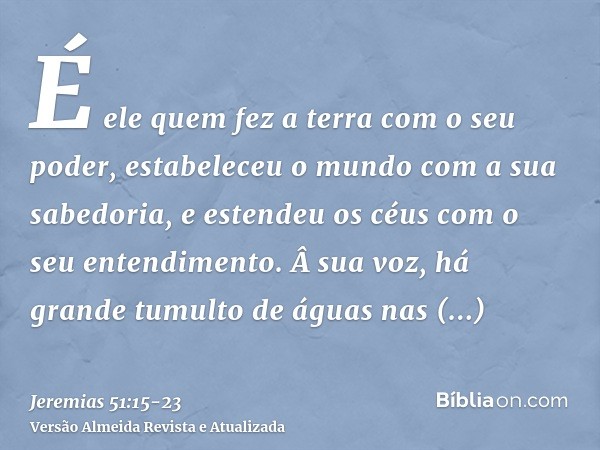 É ele quem fez a terra com o seu poder, estabeleceu o mundo com a sua sabedoria, e estendeu os céus com o seu entendimento.Â sua voz, há grande tumulto de águas