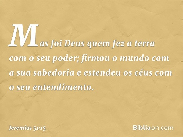 "Mas foi Deus quem fez a terra
com o seu poder;
firmou o mundo com a sua sabedoria
e estendeu os céus
com o seu entendimento. -- Jeremias 51:15