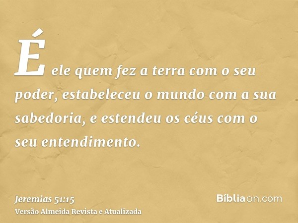 É ele quem fez a terra com o seu poder, estabeleceu o mundo com a sua sabedoria, e estendeu os céus com o seu entendimento.