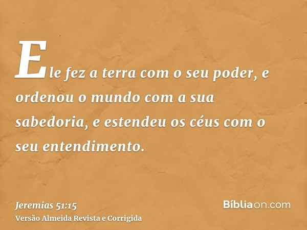 Ele fez a terra com o seu poder, e ordenou o mundo com a sua sabedoria, e estendeu os céus com o seu entendimento.
